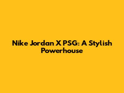 Nike Jordan X PSG: A Stylish Powerhouse