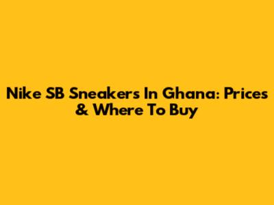 Nike SB Sneakers In Ghana: Prices & Where To Buy