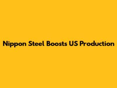 Nippon Steel Boosts US Production