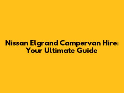 Nissan Elgrand Campervan Hire: Your Ultimate Guide