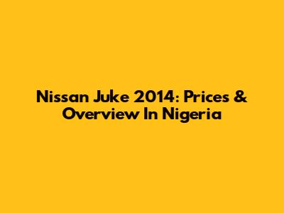 Nissan Juke 2014: Prices & Overview In Nigeria