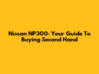 Nissan NP300: Your Guide To Buying Second Hand