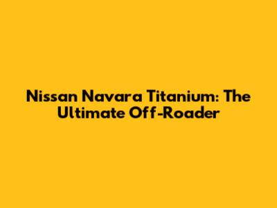 Nissan Navara Titanium: The Ultimate Off-Roader