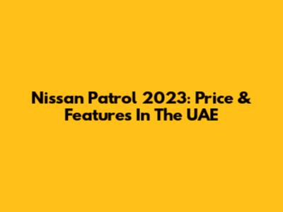 Nissan Patrol 2023: Price & Features In The UAE