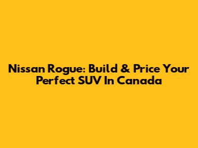 Nissan Rogue: Build & Price Your Perfect SUV In Canada