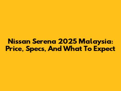 Nissan Serena 2025 Malaysia: Price, Specs, And What To Expect