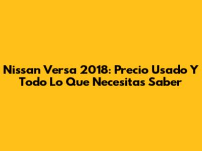 Nissan Versa 2018: Precio Usado Y Todo Lo Que Necesitas Saber