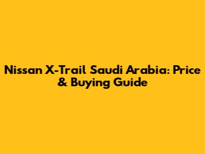 Nissan X-Trail Saudi Arabia: Price & Buying Guide
