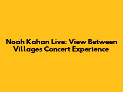 Noah Kahan Live: View Between Villages Concert Experience