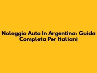 Noleggio Auto In Argentina: Guida Completa Per Italiani