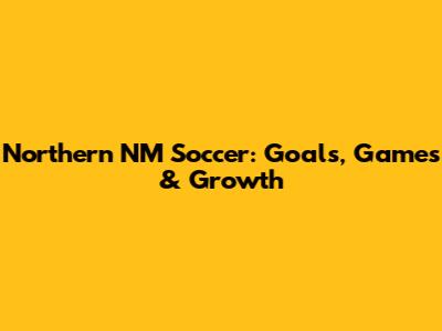 Northern NM Soccer: Goals, Games & Growth