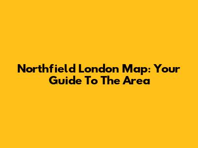 Northfield London Map: Your Guide To The Area