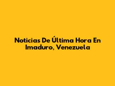 Noticias De Última Hora En Imaduro, Venezuela