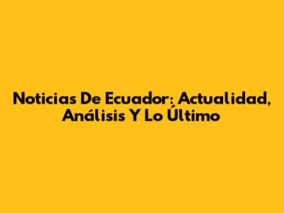 Noticias De Ecuador: Actualidad, Análisis Y Lo Último
