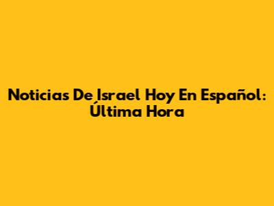 Noticias De Israel Hoy En Español: Última Hora