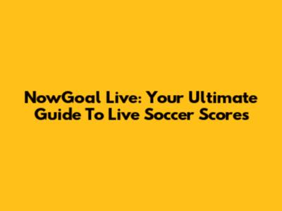 NowGoal Live: Your Ultimate Guide To Live Soccer Scores