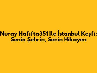 Nuray Hafifta351 Ile İstanbul Keşfi: Senin Şehrin, Senin Hikayen