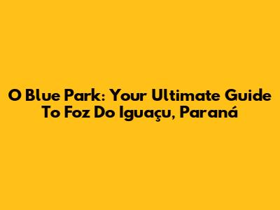 O Blue Park: Your Ultimate Guide To Foz Do Iguaçu, Paraná