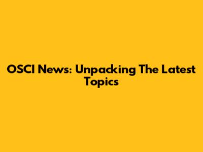 OSCI News: Unpacking The Latest Topics
