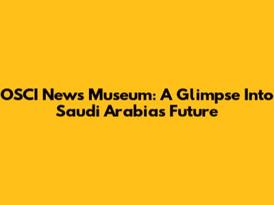 OSCI News Museum: A Glimpse Into Saudi Arabia's Future