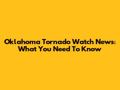 Oklahoma Tornado Watch News: What You Need To Know