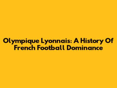 Olympique Lyonnais: A History Of French Football Dominance