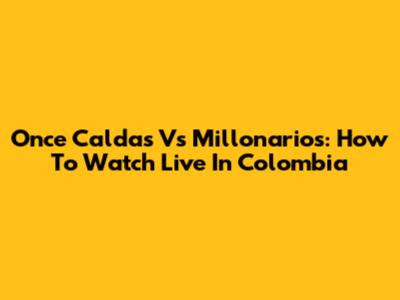 Once Caldas Vs Millonarios: How To Watch Live In Colombia