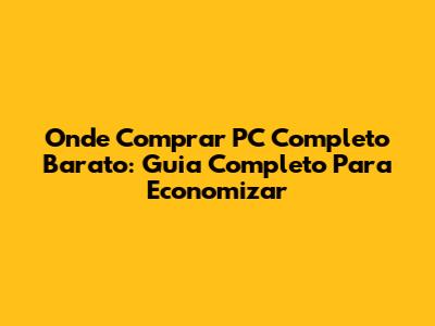 Onde Comprar PC Completo Barato: Guia Completo Para Economizar