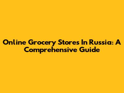 Online Grocery Stores In Russia: A Comprehensive Guide