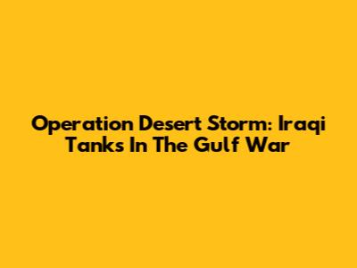Operation Desert Storm: Iraqi Tanks In The Gulf War