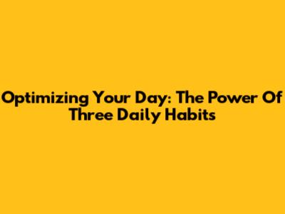Optimizing Your Day: The Power Of Three Daily Habits