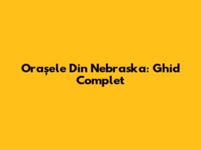 Orașele Din Nebraska: Ghid Complet