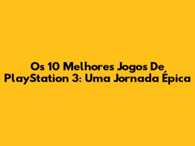 Os 10 Melhores Jogos De PlayStation 3: Uma Jornada Épica