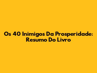 Os 40 Inimigos Da Prosperidade: Resumo Do Livro