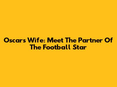 Oscar's Wife: Meet The Partner Of The Football Star