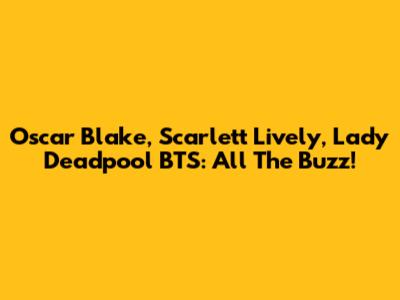 Oscar Blake, Scarlett Lively, Lady Deadpool BTS: All The Buzz!