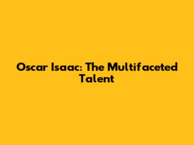 Oscar Isaac: The Multifaceted Talent