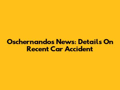 Oschernandos News: Details On Recent Car Accident
