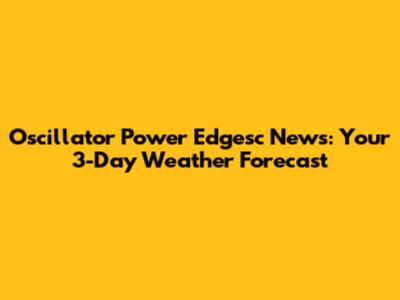 Oscillator Power Edgesc News: Your 3-Day Weather Forecast