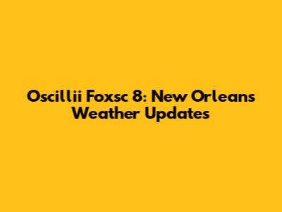 Oscillii Foxsc 8: New Orleans Weather Updates