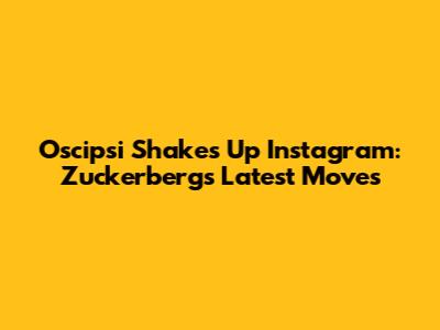 Oscipsi Shakes Up Instagram: Zuckerberg's Latest Moves