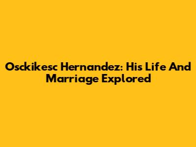 Osckikesc Hernandez: His Life And Marriage Explored