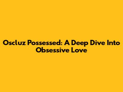 Oscluz Possessed: A Deep Dive Into Obsessive Love