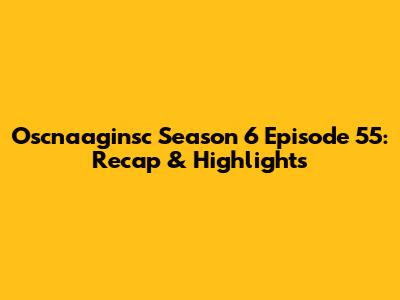 Oscnaaginsc Season 6 Episode 55: Recap & Highlights