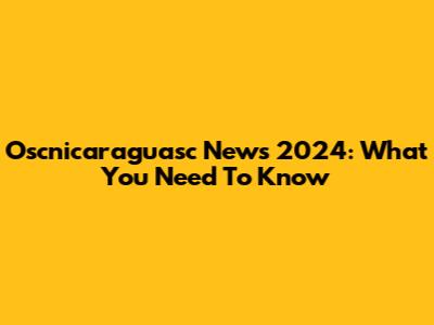 Oscnicaraguasc News 2024: What You Need To Know