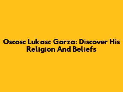 Oscosc Lukasc Garza: Discover His Religion And Beliefs