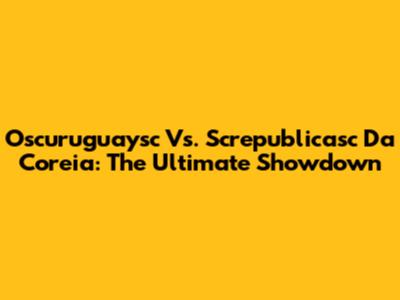 Oscuruguaysc Vs. Screpublicasc Da Coreia: The Ultimate Showdown