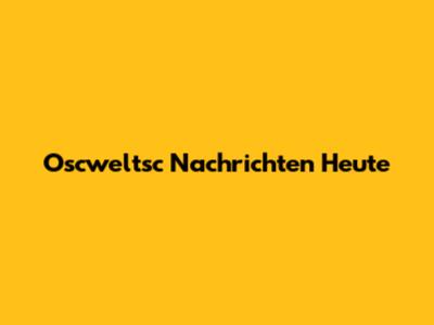 Oscweltsc Nachrichten Heute