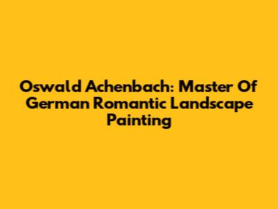 Oswald Achenbach: Master Of German Romantic Landscape Painting
