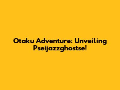 Otaku Adventure: Unveiling Pseijazzghostse!
